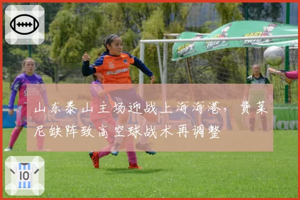 山东泰山主场迎战上海海港,费莱尼缺阵致高空球战术再调整