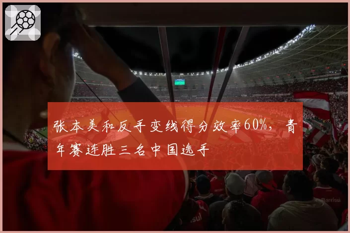 张本美和反手变线得分效率60%,青年赛连胜三名中国选手