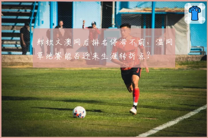 郑钦文澳网后排名停滞不前，温网草地赛能否迎来生涯转折点？