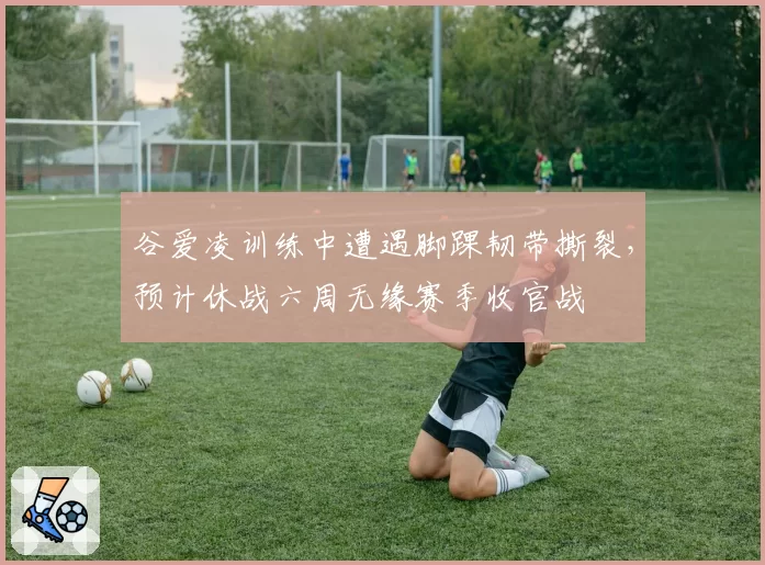 谷爱凌训练中遭遇脚踝韧带撕裂,预计休战六周无缘赛季收官战