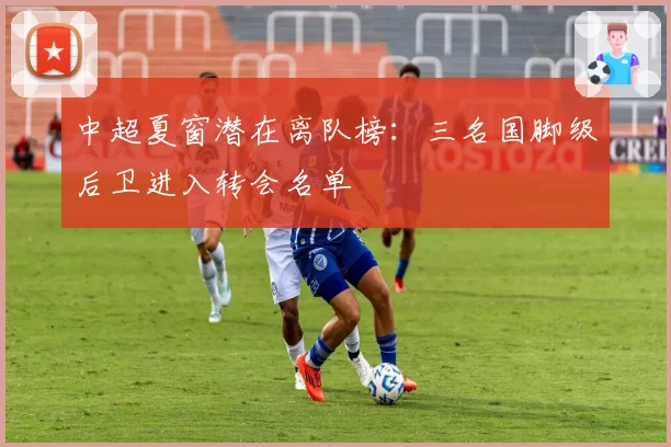 中超夏窗潜在离队榜:三名国脚级后卫进入转会名单