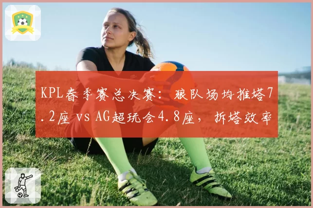 KPL春季赛总决赛:狼队场均推塔7.2座 vs AG超玩会4.8座,拆塔效率创联盟新高