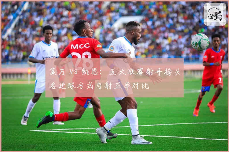 莱万 vs 凯恩:五大联赛射手榜头名进球方式与射正率对比