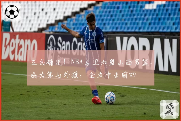 正式确定!NBA后卫加盟山西男篮,成为第七外援,全力冲击前四