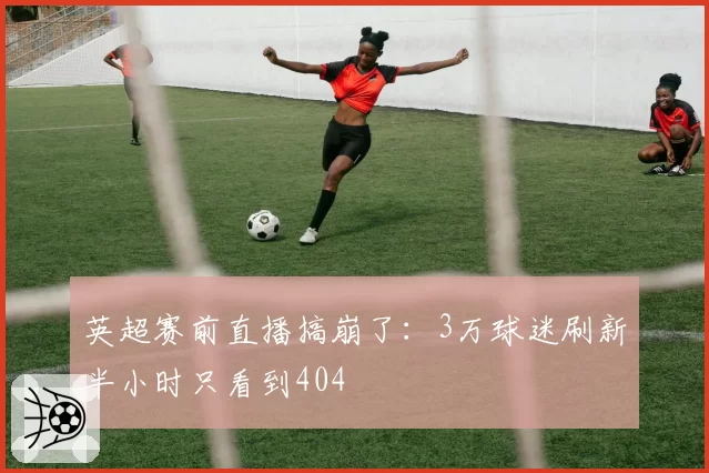 英超赛前直播搞崩了:3万球迷刷新半小时只看到404
