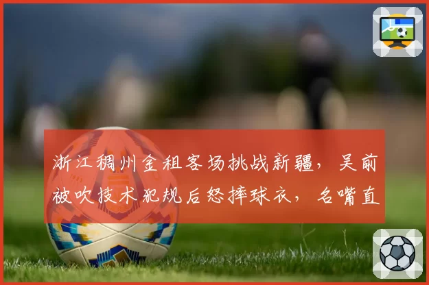浙江稠州金租客场挑战新疆,吴前被吹技术犯规后怒摔球衣,名嘴直言“裁判在演独角戏”