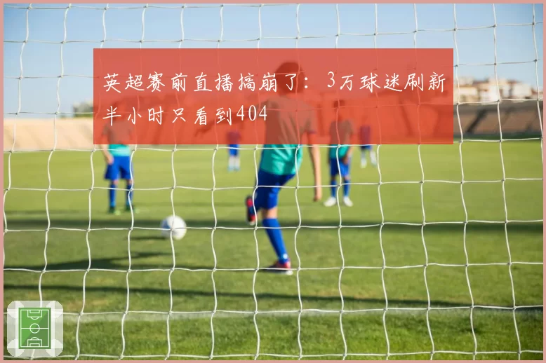 英超赛前直播搞崩了:3万球迷刷新半小时只看到404