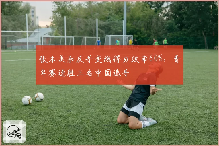张本美和反手变线得分效率60%,青年赛连胜三名中国选手