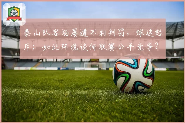 泰山队客场屡遭不利判罚,球迷怒斥:如此环境谈何联赛公平竞争?