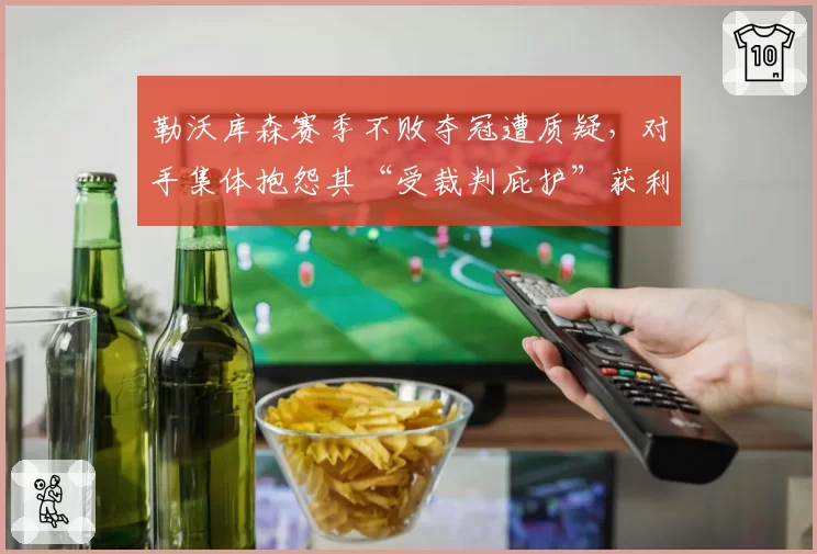 勒沃库森赛季不败夺冠遭质疑,对手集体抱怨其“受裁判庇护”获利多