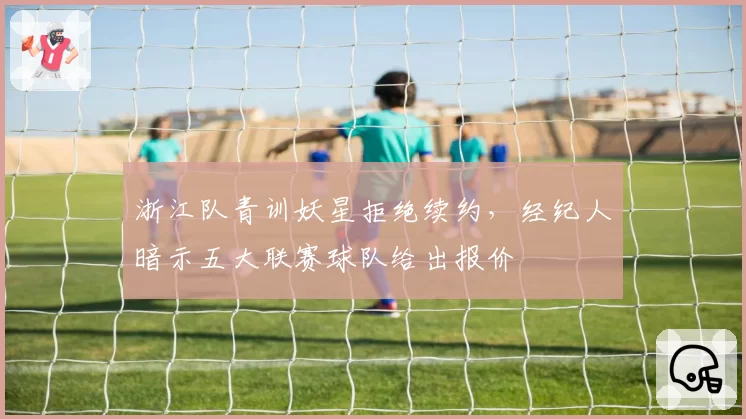 浙江队青训妖星拒绝续约,经纪人暗示五大联赛球队给出报价