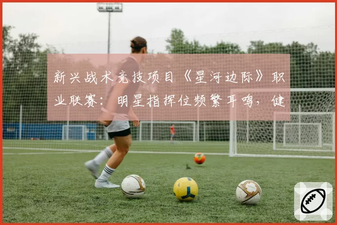 新兴战术竞技项目《星河边际》职业联赛：明星指挥位频繁耳鸣，健康管理成新课题