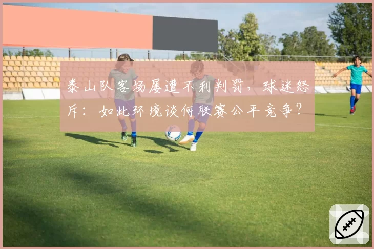 泰山队客场屡遭不利判罚，球迷怒斥：如此环境谈何联赛公平竞争？