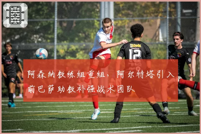 阿森纳教练组重组，阿尔特塔引入前巴萨助教补强战术团队