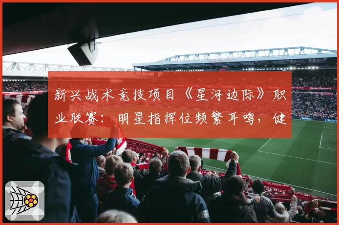 新兴战术竞技项目《星河边际》职业联赛：明星指挥位频繁耳鸣，健康管理成新课题