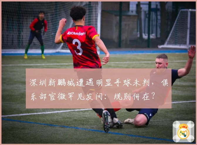 深圳新鹏城遭遇明显手球未判,俱乐部官微罕见发问:规则何在?