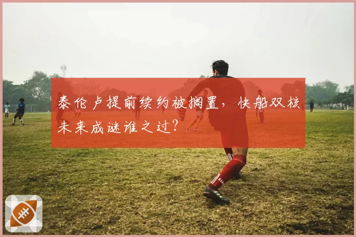 泰伦卢提前续约被搁置，快船双核未来成谜谁之过？