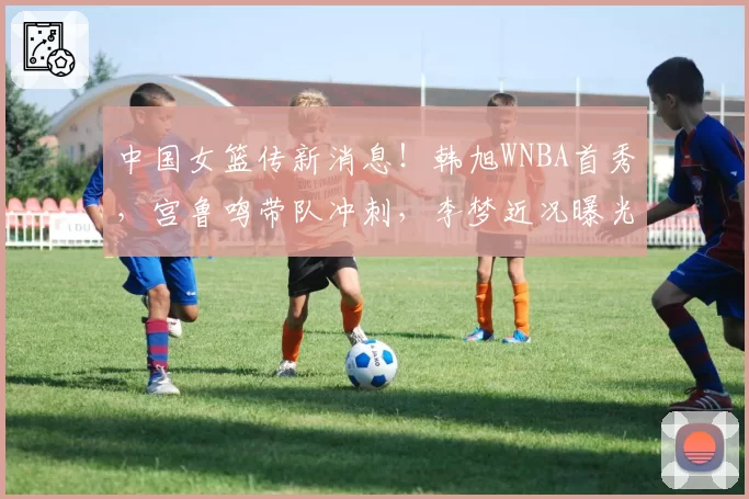 中国女篮传新消息！韩旭WNBA首秀，宫鲁鸣带队冲刺，李梦近况曝光