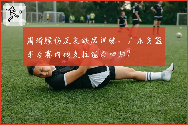 周琦腰伤反复缺席训练,广东男篮季后赛内线支柱能否回归?