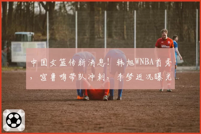 中国女篮传新消息!韩旭WNBA首秀,宫鲁鸣带队冲刺,李梦近况曝光