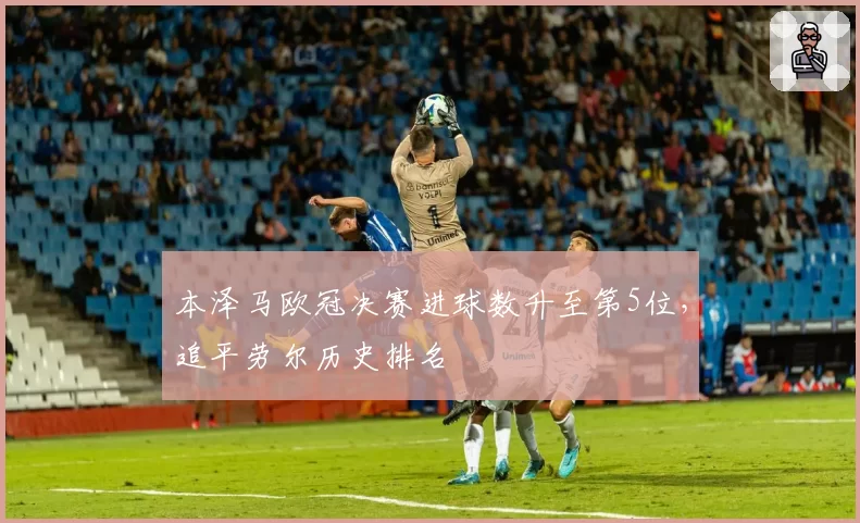 本泽马欧冠决赛进球数升至第5位,追平劳尔历史排名