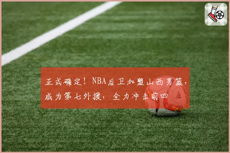 正式确定！NBA后卫加盟山西男篮，成为第七外援，全力冲击前四