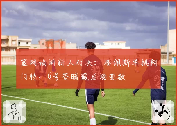 篮网试训新人对决:洛佩斯单挑阿门特,6号签暗藏后场变数