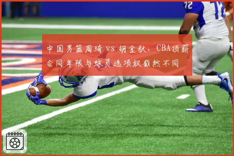 中国男篮周琦 vs 胡金秋，CBA顶薪合同年限与球员选项权截然不同