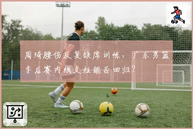 周琦腰伤反复缺席训练,广东男篮季后赛内线支柱能否回归?
